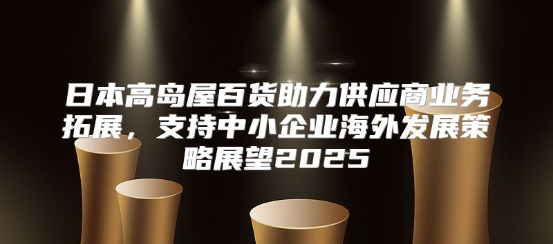 日本高岛屋百货助力供应商业务拓展，支持中小企业海外发展策略展望2025