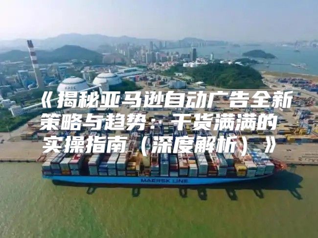 揭秘亚马逊自动广告全新策略与趋势：干货满满的实操指南深度解析