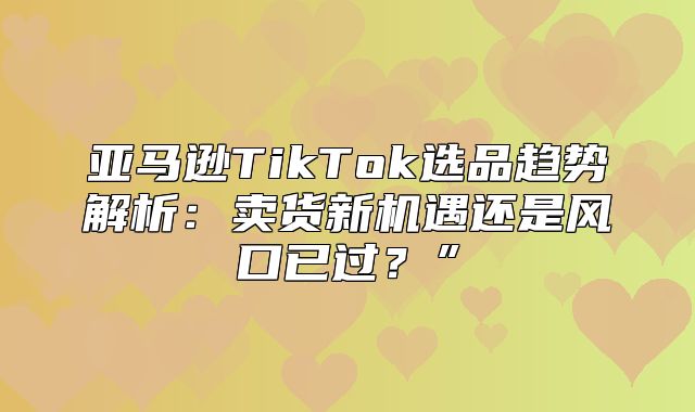 亚马逊TikTok选品趋势解析：卖货新机遇还是风口已过？”