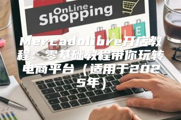 Mercadolibre开店教程：零基础教程带你玩转电商平台适用于2025年