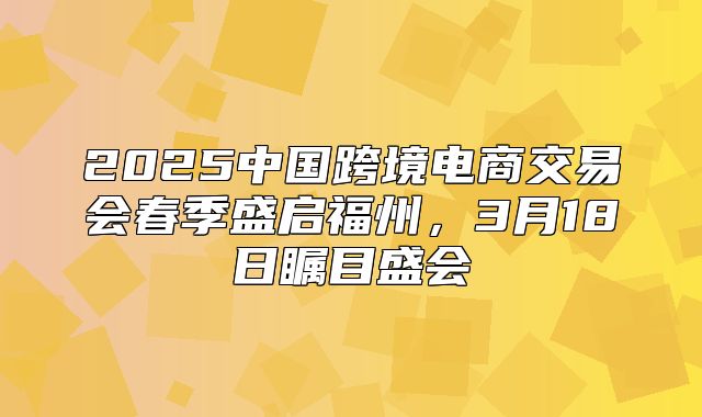 2025中国跨境电商交易会春季盛启福州，3月18日瞩目盛会