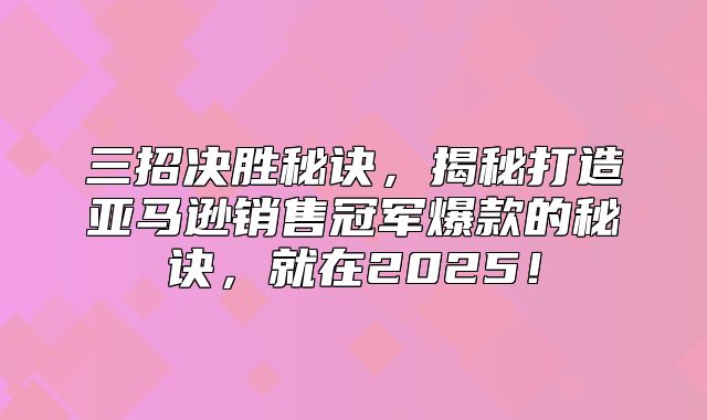 三招决胜秘诀，揭秘打造亚马逊销售冠军爆款的秘诀，就在2025！