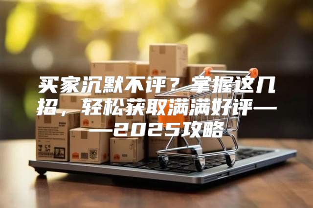 买家沉默不评？掌握这几招，轻松获取满满好评——2025攻略