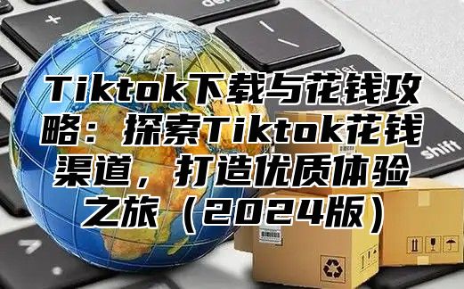 Tiktok下载与花钱攻略：探索Tiktok花钱渠道，打造优质体验之旅2025版