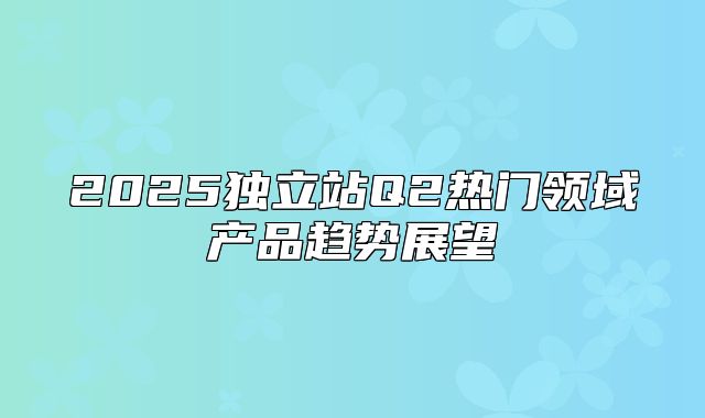 2025独立站Q2热门领域产品趋势展望