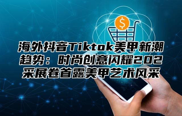 海外抖音Tiktok美甲新潮趋势：时尚创意闪耀202采展卷首露美甲艺术风采