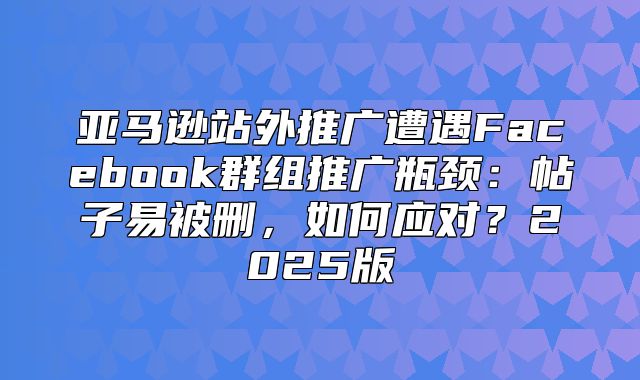 亚马逊站外推广遭遇Facebook群组推广瓶颈：帖子易被删，如何应对？2025版