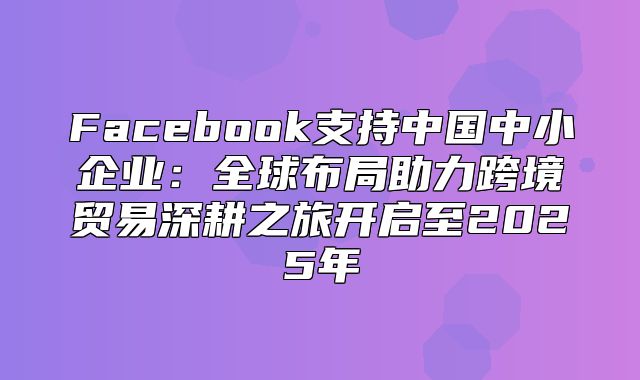 Facebook支持中国中小企业：全球布局助力跨境贸易深耕之旅开启至2025年