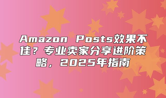 Amazon Posts效果不佳？专业卖家分享进阶策略，2025年指南
