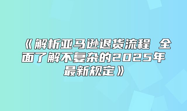 解析亚马逊退货流程全面了解不复杂的2025年最新规定