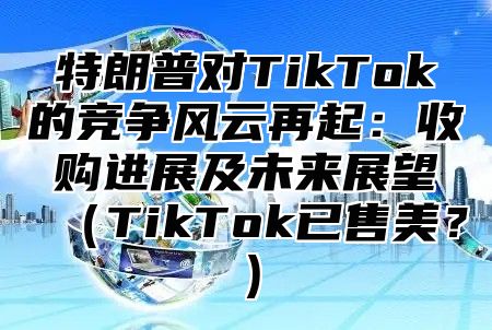 特朗普对TikTok的竞争风云再起：收购进展及未来展望TikTok已售美？