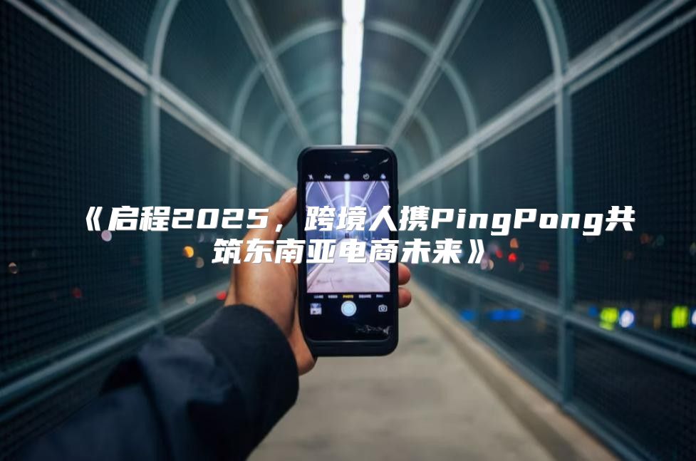 启程2025，跨境人携PingPong共筑东南亚电商未来