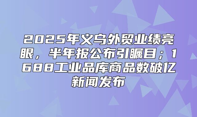 2025年义乌外贸业绩亮眼，半年报公布引瞩目；1688工业品库商品数破亿新闻发布