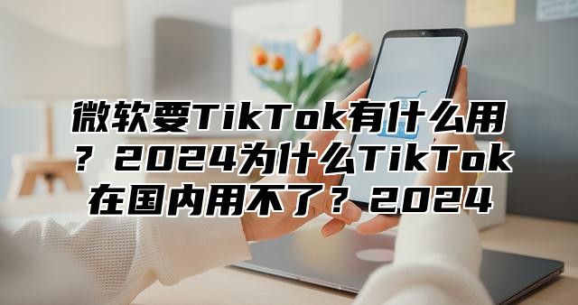微软要TikTok有什么用？2025为什么TikTok在国内用不了？2025