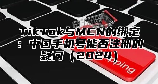 TikTok与MCN的绑定：中国手机号能否注册的疑问2025