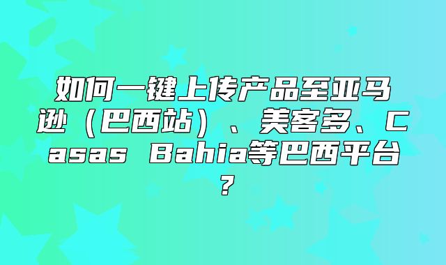 如何一键上传产品至亚马逊巴西站、美客多、Casas Bahia等巴西平台？