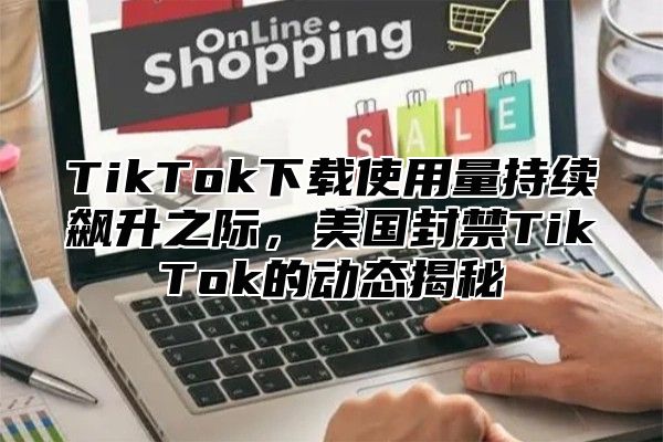 TikTok下载使用量持续飙升之际，美国封禁TikTok的动态揭秘