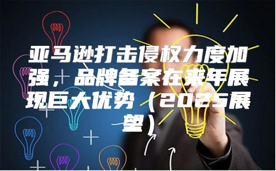亚马逊打击侵权力度加强，品牌备案在来年展现巨大优势2025展望