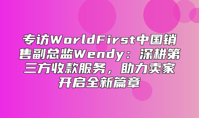 专访WorldFirst中国销售副总监Wendy：深耕第三方收款服务，助力卖家开启全新篇章
