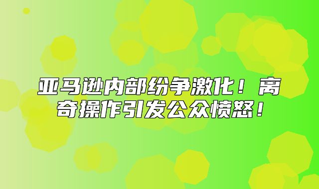 亚马逊内部纷争激化！离奇操作引发公众愤怒！