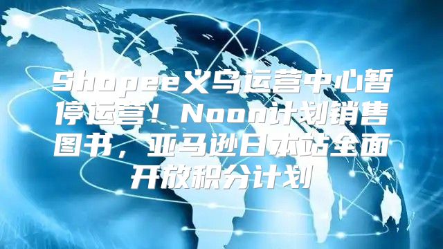 Shopee义乌运营中心暂停运营！Noon计划销售图书，亚马逊日本站全面开放积分计划