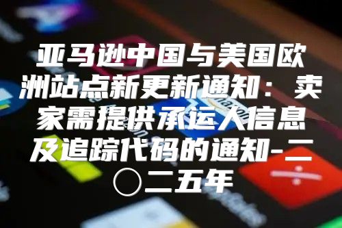 亚马逊中国与美国欧洲站点新更新通知：卖家需提供承运人信息及追踪代码的通知-二〇二五年