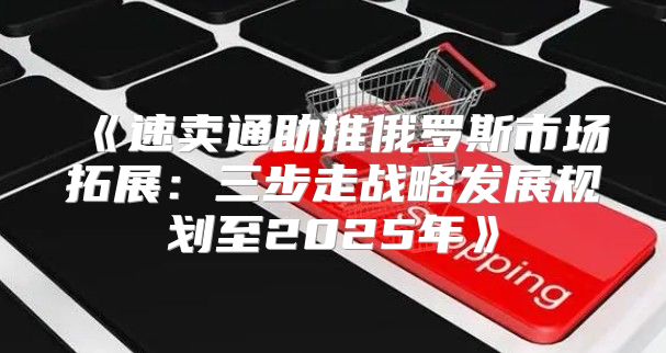 速卖通助推俄罗斯市场拓展：三步走战略发展规划至2025年