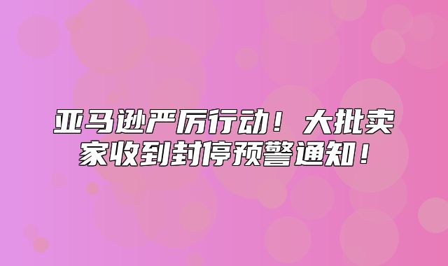 亚马逊严厉行动！大批卖家收到封停预警通知！