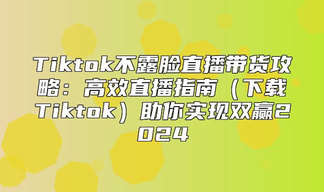 Tiktok不露脸直播带货攻略：高效直播指南下载Tiktok助你实现双赢2025