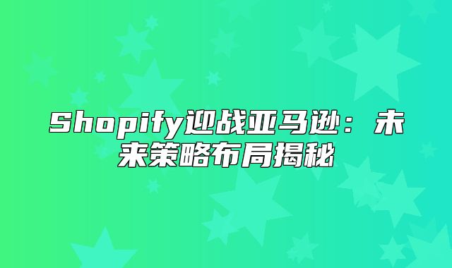 Shopify迎战亚马逊：未来策略布局揭秘