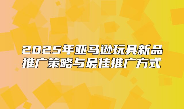 2025年亚马逊玩具新品推广策略与最佳推广方式