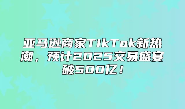 亚马逊商家TikTok新热潮，预计2025交易盛宴破500亿！