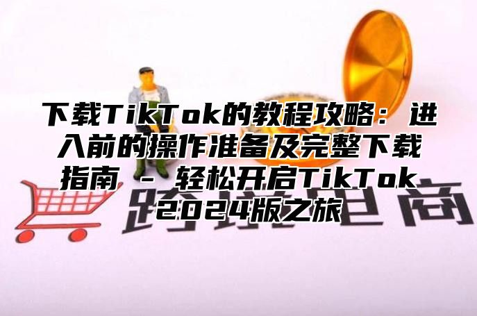 下载TikTok的教程攻略：进入前的操作准备及完整下载指南 - 轻松开启TikTok 2025版之旅