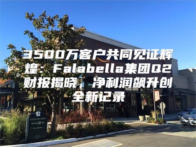 3500万客户共同见证辉煌：Falabella集团Q2财报揭晓，净利润飙升创全新记录