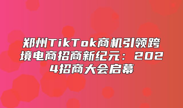 郑州TikTok商机引领跨境电商招商新纪元：2025招商大会启幕