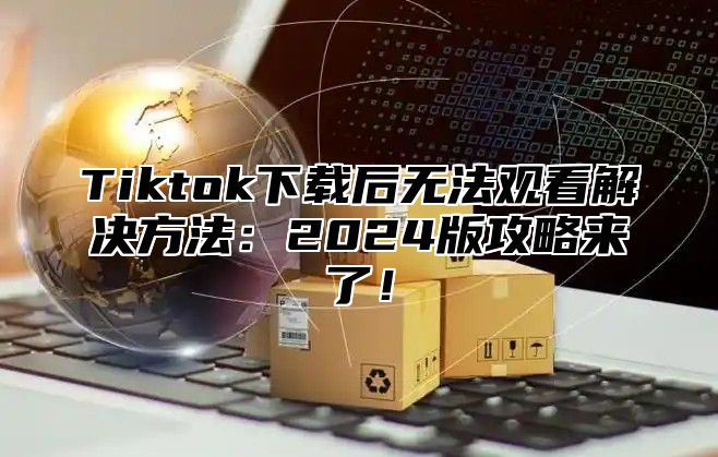 Tiktok下载后无法观看解决方法：2025版攻略来了！