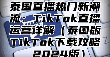 泰国直播热门新潮流：TikTok直播运营详解泰国版TikTok下载攻略 2025版