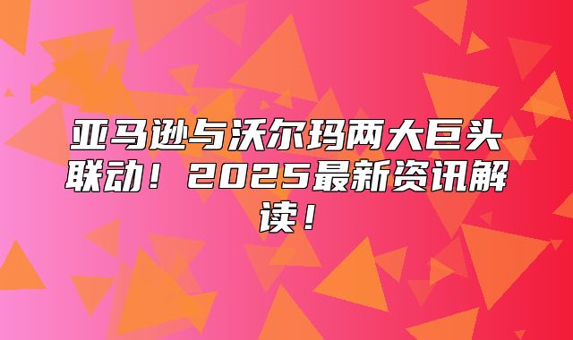 亚马逊与沃尔玛两大巨头联动！2025最新资讯解读！