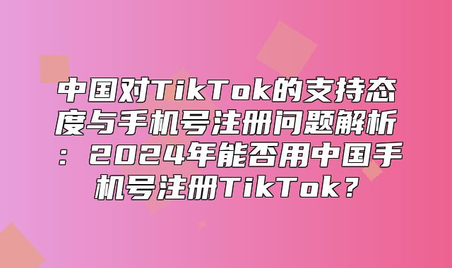 中国对TikTok的支持态度与手机号注册问题解析：2025年能否用中国手机号注册TikTok？
