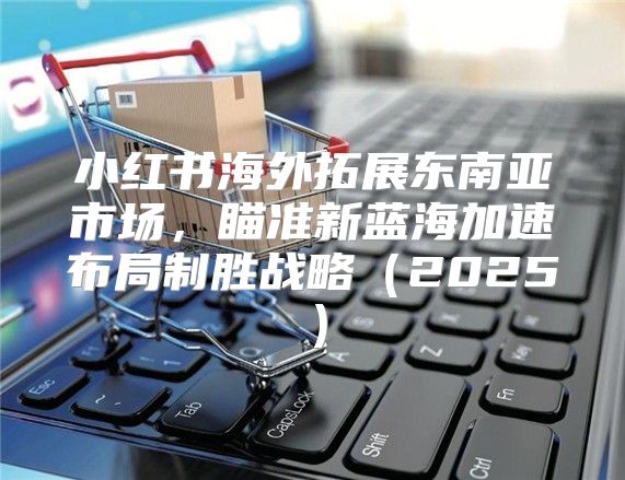 小红书海外拓展东南亚市场，瞄准新蓝海加速布局制胜战略2025