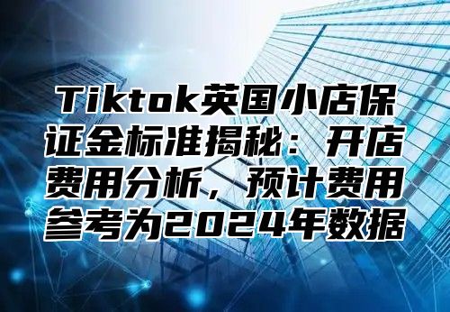 Tiktok英国小店保证金标准揭秘：开店费用分析，预计费用参考为2025年数据