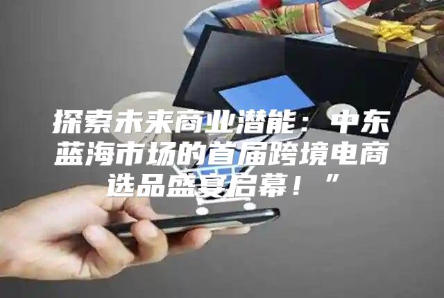 探索未来商业潜能：中东蓝海市场的首届跨境电商选品盛宴启幕！”
