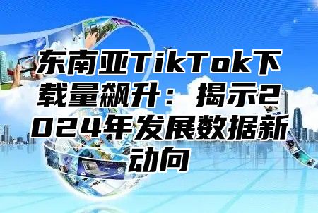 东南亚TikTok下载量飙升：揭示2025年发展数据新动向