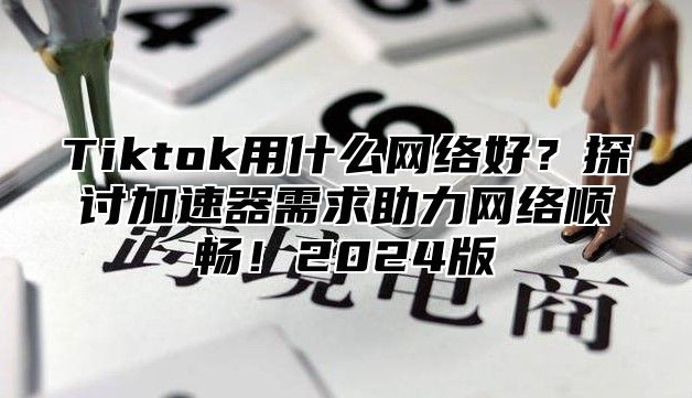 Tiktok用什么网络好？探讨加速器需求助力网络顺畅！2025版