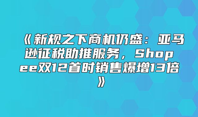 新规之下商机仍盛：亚马逊征税助推服务，Shopee双12首时销售爆增13倍