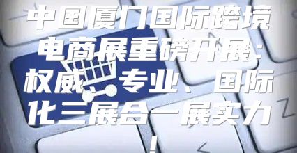 中国厦门国际跨境电商展重磅开展：权威、专业、国际化三展合一展实力！