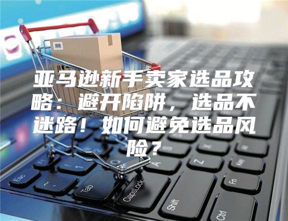 亚马逊新手卖家选品攻略：避开陷阱，选品不迷路！如何避免选品风险？