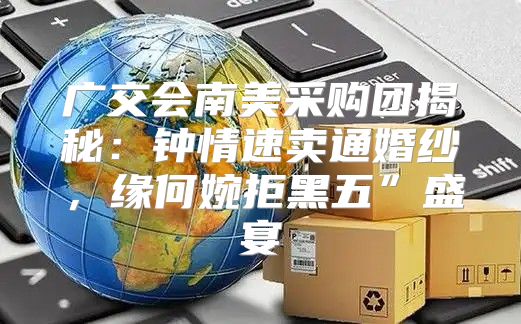 广交会南美采购团揭秘：钟情速卖通婚纱，缘何婉拒黑五”盛宴