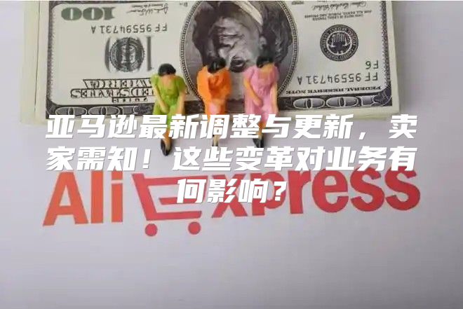 亚马逊最新调整与更新，卖家需知！这些变革对业务有何影响？