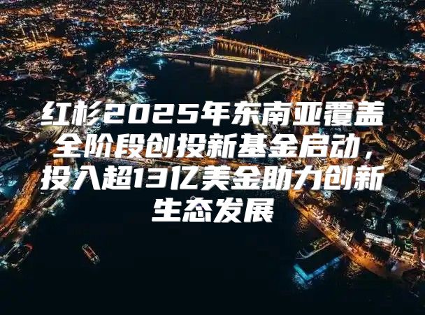 红杉2025年东南亚覆盖全阶段创投新基金启动，投入超13亿美金助力创新生态发展